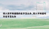 找人但不知道他的名字怎么办_找人不知道对方名字怎么办