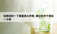 玩附近的一了就直接入开房_我们去开个房玩一下啊