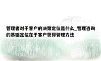 管理者对于客户的决策定位是什么_管理咨询的基础定位在于客户获得管理方法