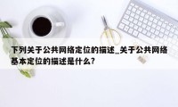 下列关于公共网络定位的描述_关于公共网络基本定位的描述是什么?