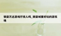 铜梁万达游戏厅找人吗_铜梁城里好玩的游乐场