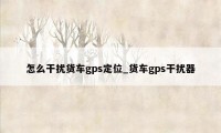 怎么干扰货车gps定位_货车gps干扰器