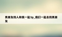 男朋友找人和我一起3p_我们一起去找男朋友