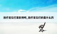 放疗定位打显影剂吗_放疗定位打的是什么药