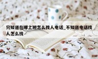 只知道在哪上班怎么找人电话_不知道电话找人怎么找