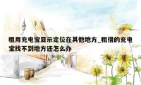 租用充电宝显示定位在其他地方_租借的充电宝找不到地方还怎么办