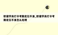 职建学员打卡考勤定位不准_职建学员打卡考勤定位不准怎么处理