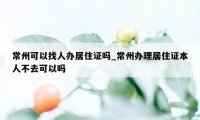 常州可以找人办居住证吗_常州办理居住证本人不去可以吗