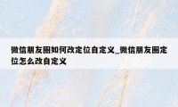 微信朋友圈如何改定位自定义_微信朋友圈定位怎么改自定义