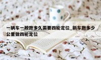 一辆车一般跑多久需要四轮定位_新车跑多少公里做四轮定位