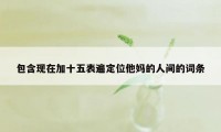 包含现在加十五表遍定位他妈的人间的词条