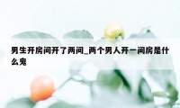 男生开房间开了两间_两个男人开一间房是什么鬼