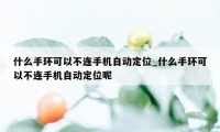 什么手环可以不连手机自动定位_什么手环可以不连手机自动定位呢