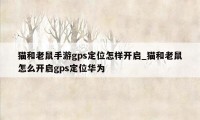 猫和老鼠手游gps定位怎样开启_猫和老鼠怎么开启gps定位华为