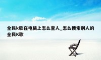 全民k歌在电脑上怎么查人_怎么搜索别人的全民K歌