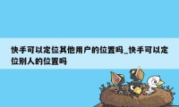 快手可以定位其他用户的位置吗_快手可以定位别人的位置吗