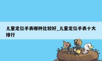 儿童定位手表哪种比较好_儿童定位手表十大排行