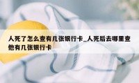 人死了怎么查有几张银行卡_人死后去哪里查他有几张银行卡