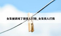 女生被调戏了想找人打他_女生找人打我