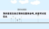 发抖音定位自己家的位置安全吗_抖音可以定位么