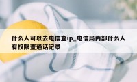 什么人可以去电信查ip_电信局内部什么人有权限查通话记录