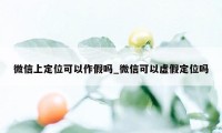 微信上定位可以作假吗_微信可以虚假定位吗