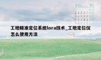 工地精准定位系统lora技术_工地定位仪怎么使用方法