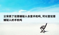 公安抓了犯罪嫌疑人会查手机吗_可以查犯罪嫌疑人的手机吗