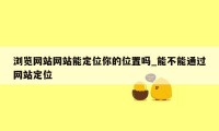 浏览网站网站能定位你的位置吗_能不能通过网站定位