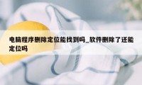电脑程序删除定位能找到吗_软件删除了还能定位吗
