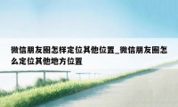 微信朋友圈怎样定位其他位置_微信朋友圈怎么定位其他地方位置