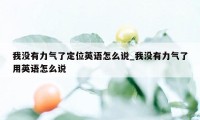 我没有力气了定位英语怎么说_我没有力气了用英语怎么说