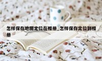 怎样保存地图定位在相册_怎样保存定位到相册