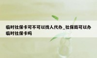 临时社保卡可不可以找人代办_社保局可以办临时社保卡吗