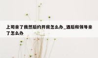 上司亲了我然后约开房怎么办_酒后和领导亲了怎么办