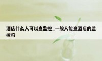 酒店什么人可以查监控_一般人能查酒店的监控吗