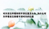 对方定位开着却找不到位置怎么办_为什么对方开着定位我看不到对方的位置