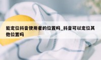 能定位抖音使用者的位置吗_抖音可以定位其他位置吗