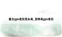 富士gps定位怎么关_怎样关gps定位