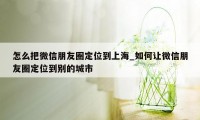 怎么把微信朋友圈定位到上海_如何让微信朋友圈定位到别的城市