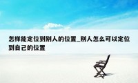 怎样能定位到别人的位置_别人怎么可以定位到自己的位置