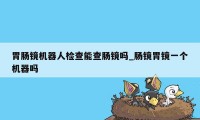 胃肠镜机器人检查能查肠镜吗_肠镜胃镜一个机器吗