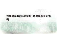 共享单车有gps定位吗_共享单车有GPS吗