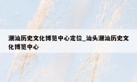 潮汕历史文化博览中心定位_汕头潮汕历史文化博览中心