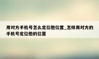 用对方手机号怎么定位他位置_怎样用对方的手机号定位他的位置