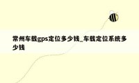 常州车载gps定位多少钱_车载定位系统多少钱