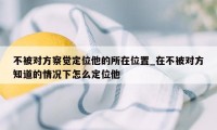 不被对方察觉定位他的所在位置_在不被对方知道的情况下怎么定位他