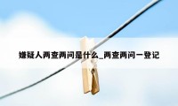 嫌疑人两查两问是什么_两查两问一登记