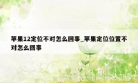 苹果12定位不对怎么回事_苹果定位位置不对怎么回事