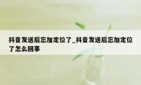 抖音发送后忘加定位了_抖音发送后忘加定位了怎么回事